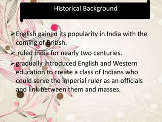 English gained its popularity in India with the
coming of British.
 ruled India for nearly two centuries.
gradually introduced English and Western
education to create a class of Indians who
could serve the imperial ruler as an officials
and link between them and masses.
Historical Background
 