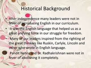 Historical Background
• After independence many leaders were not in
fever of introducing English in our curriculum.
• it was the English language that helped us as a
great unifying force in our struggle for freedom.
• Many of our leaders inspired from the righting of
the great thinkers like Ruskin, Carlyle, Lincoln and
other who wrote in English language.
• Pandit Nehru and Dr. Radhakrishnan were not in
fever of abolishing it completely.
 