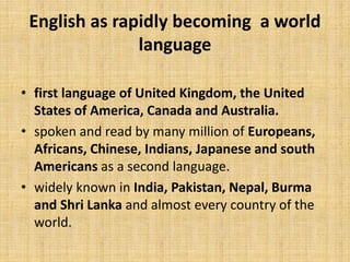 English as rapidly becoming a world
language
• first language of United Kingdom, the United
States of America, Canada and Australia.
• spoken and read by many million of Europeans,
Africans, Chinese, Indians, Japanese and south
Americans as a second language.
• widely known in India, Pakistan, Nepal, Burma
and Shri Lanka and almost every country of the
world.
 