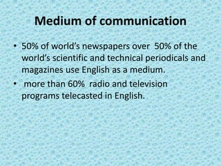 Medium of communication
• 50% of world’s newspapers over 50% of the
world’s scientific and technical periodicals and
magazines use English as a medium.
• more than 60% radio and television
programs telecasted in English.
 
