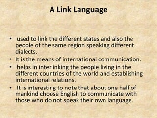 A Link Language
• used to link the different states and also the
people of the same region speaking different
dialects.
• It is the means of international communication.
• helps in interlinking the people living in the
different countries of the world and establishing
international relations.
• It is interesting to note that about one half of
mankind choose English to communicate with
those who do not speak their own language.
 