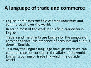 A language of trade and commerce
• English dominates the field of trade industries and
commerce all over the world.
• Because most of the work in this field carried on in
English .
• Traders and merchants use English for the purpose of
correspondence. Maintenance of accounts and audit is
done in English.
• It is only the English language through which we can
communicate our opinion in the affairs of the world.
English is our major trade link which the outside
world.
 