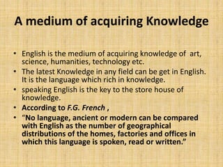 A medium of acquiring Knowledge
• English is the medium of acquiring knowledge of art,
science, humanities, technology etc.
• The latest Knowledge in any field can be get in English.
It is the language which rich in knowledge.
• speaking English is the key to the store house of
knowledge.
• According to F.G. French ,
• “No language, ancient or modern can be compared
with English as the number of geographical
distributions of the homes, factories and offices in
which this language is spoken, read or written.”
 