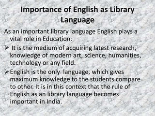 Importance of English as Library
Language
As an important library language English plays a
vital role in Education.
 It is the medium of acquiring latest research,
knowledge of modern art, science, humanities,
technology or any field.
English is the only language, which gives
maximum knowledge to the students compare
to other. It is in this context that the rule of
English as an library language becomes
important in India.
 