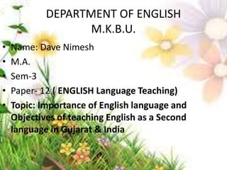DEPARTMENT OF ENGLISH
M.K.B.U.
• Name: Dave Nimesh
• M.A.
• Sem-3
• Paper- 12 ( ENGLISH Language Teaching)
• Topic: Importance of English language and
Objectives of teaching English as a Second
language in Gujarat & India
 