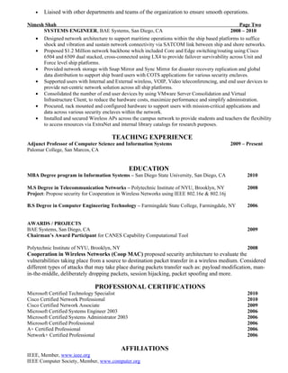 •   Liaised with other departments and teams of the organization to ensure smooth operations.

Nimesh Shah                                                                                          Page Two
      SYSTEMS ENGINEER, BAE Systems, San Diego, CA                                               2008 – 2010
   • Designed network architecture to support maritime operations within the ship based platforms to suffice
      shock and vibration and sustain network connectivity via SATCOM link between ship and shore networks.
   • Proposed $1.2 Million network backbone which included Core and Edge switching/routing using Cisco
      6504 and 6509 dual stacked, cross-connected using LX4 to provide failover survivability across Unit and
      Force level ship platforms.
   • Provided network storage with Snap Mirror and Sync Mirror for disaster recovery replication and global
      data distribution to support ship board users with COTS applications for various security enclaves.
   • Supported users with Internal and External wireless, VOIP, Video teleconferencing, and end user devices to
      provide net-centric network solution across all ship platforms.
   • Consolidated the number of end user devices by using VMware Server Consolidation and Virtual
      Infrastructure Client, to reduce the hardware costs, maximize performance and simplify administration.
   • Procured, rack mounted and configured hardware to support users with mission-critical applications and
      data across various security enclaves within the network.
   • Installed and secured Wireless APs across the campus network to provide students and teachers the flexibility
      to access resources via ExtraNet and internal library catalogs for research purposes.

                                       TEACHING EXPERIENCE
Adjunct Professor of Computer Science and Information Systems                                 2009 – Present
Palomar College, San Marcos, CA


                                                 EDUCATION
MBA Degree program in Information Systems – San Diego State University, San Diego, CA                 2010

M.S Degree in Telecommunication Networks – Polytechnic Institute of NYU, Brooklyn, NY                 2008
Project: Propose security for Cooperation in Wireless Networks using IEEE 802.16e & 802.16j

B.S Degree in Computer Engineering Technology – Farmingdale State College, Farmingdale, NY            2006


AWARDS / PROJECTS
BAE Systems, San Diego, CA                                                                            2009
Chairman’s Award Participant for CANES Capability Computational Tool

Polytechnic Institute of NYU, Brooklyn, NY                                                            2008
Cooperation in Wireless Networks (Coop MAC) proposed security architecture to evaluate the
vulnerabilities taking place from a source to destination packet transfer in a wireless medium. Considered
different types of attacks that may take place during packets transfer such as: payload modification, man-
in-the-middle, deliberately dropping packets, session hijacking, packet spoofing and more.

                               PROFESSIONAL CERTIFICATIONS
Microsoft Certified Technology Specialist                                                             2010
Cisco Certified Network Professional                                                                  2010
Cisco Certified Network Associate                                                                     2009
Microsoft Certified Systems Engineer 2003                                                             2006
Microsoft Certified Systems Administrator 2003                                                        2006
Microsoft Certified Professional                                                                      2006
A+ Certified Professional                                                                             2006
Network+ Certified Professional                                                                       2006

                                             AFFILIATIONS
IEEE, Member, www.ieee.org
IEEE Computer Society, Member, www.computer.org
 