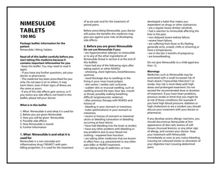 Nimesulide 100mg Tablets Taj Pharma : Uses, Side Effects, Interactions, Pictures, Warning s, Nimesulide Dosage & Rx Info | Nimesulide Uses, Side Effects , Nimesulide 100mg Tablets: Indications, Side Effects, Warnings, Nimesulide - Drug Information - Taj Pharma, Nimesulide dose Taj pharmaceuticals Nimesulide interactions, Taj Pharmaceutical Nimesulide contraindications, Nimesulide price, Nimesulide , Taj Pharma Nimesulide 100mg Tablets - Taj Pharma . Stay connected to all updated on Nimesulide Taj Pharmaceuticals Taj pharmaceuticals Hyderabad. Patient Information Leaflets, PIL.
NIMESULIDE
TABLETS
100 MG
Package leaflet: Information for the
patient
Nimesulide 100mg Tablets.
Read all of this leaflet carefully before you
start taking this medicine because it
contains important information for you.
- Keep this leaflet. You may need to read it
again.
- If you have any further questions, ask your
doctor or pharmacist.
- This medicine has been prescribed for you
only. Do not pass it on to others. It may
harm them, even if their signs of illness are
the same as yours.
- If any of the side effects gets serious, or if
you notice any side effects not listed in this
leaflet, please tell your doctor.
What is in this leaflet
1. What Nimesulide is and what it is used for
2. Before you are given Nimesulide
3. How you will be given Nimesulide
4. Possible side effects
5. How Nimesulide is stored
6. Further Information
1. What Nimesulide is and what it is
used for
Nimesulide is a non-steroidal anti-
inflammatory drug (“NSAID”) with pain-
killing properties. It is used for the treatment
of acute pain and for the treatment of
period pains.
Before prescribing Nimesulide, your doctor
will assess the benefits this medicine may
give you against your risks of developing
side effects.
2. Before you are given Nimesulide
Do not use Nimesulide if you:
• are hypersensitive (allergic) to nimesulide
or to any of the other ingredients of
Nimesulide (listed in section 6 at the end of
this leaflet);
• have had any of the following signs after
taking aspirin or other NSAIDs:
- wheezing, chest tightness, breathlessness
(asthma)
- nasal blockage due to swellings in the
lining in your nose (nasal polyps)
- skin rashes / nettles rash (urticaria)
- sudden skin or mucosal swelling, such as
swelling around the eyes, face, lips, mouth
or throat, possibly making breathing
difficult (angioneurotic oedema);
• after previous therapy with NSAIDs and
history of
- bleeding in your stomach or intestines,
- holes (perforations) in your stomach or
intestines;
• recent or history of stomach or intestinal
ulcers or bleeding (ulceration or bleeding
occurring at least twice);
• have had bleeding into the brain (a stroke);
• have any other problem with bleeding or
any problems due to your blood not
clotting; • impaired liver function;
• are taking other medicines that are known
to affect liver, e.g. paracetamol or any other
pain-killer or NSAID treatment,
• are taking drugs of addiction, or have
developed a habit that makes you
dependent on drugs or other substances,
• are a regular heavy drinker (alcohol),
• had a reaction to nimesulide affecting the
liver in the past,
• non dialysed severe kidney failure,
• severe heart failure,
• are suffering from fever or flu (feeling
generally achy, unwell, chills or shivering or
have a temperature),
• are in the last 3 months of pregnancy;
• are breastfeeding.
Do not give Nimesulide to a child aged less
than 12.
Warnings
Medicines such as Nimesulide may be
associated with a small increased risk of
heart attack ("myocardial infarction") or
stroke. Any risk is more likely with high
doses and prolonged treatment. Do not
exceed the recommended dose or duration
of treatment. If you have heart problems,
previous stroke or think that you might be
at risk of these conditions (for example if
you have high blood pressure, diabetes or
high cholesterol or are a smoker) you should
discuss your treatment with your doctor or
pharmacist.
If you develop severe allergic reactions, you
should discontinue Nimesulide at first
appearance of skin rash, lesions of soft
tissues (mucosal lesions), or any other sign
of allergy, and contact your doctor. Stop
your treatment with Nimesulide
immediately as soon as you notice bleeding
(causing tar-coloured stools) or ulceration of
your digestive tract (causing abdominal
pain).
 
