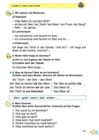 Lektion 5. Natur und Umwelt
3. Wir spielen mit Bildkarten,
a) Ratespiel.
- Was habe ich auf dem Bild?
- Ist das ein See / ein Teich / ein Meer / ein Fluss / ein Berg?
- Nein. / Ja, genau.
b) Lawinenspiel.
- Ich schwimme und tauche im See.
- Ich schwimme und tauche im See und im ...
c) Kettenspiel.
Ich liege am Teich in der Sonne. Und du? - Ich liege am
Meer in der Sonne. Und du? -
4. Wohin fährt Katja im Sommer?
a) Hör zu und ergänze die Tabelle im Heft.
b) Erzähle nach der Tabelle.
Im Sommer fährt Katja ...
# 5. Was ist kleiner? Was ist am kleinsten?
Erzähle nach dem Muster. Benutze die Wörter im Wortkasten.
der Teich - der See - das Meer
Der See ist kleiner als das Meer.
Der Teich ist kleiner als der See.
Der Teich ist am kleinsten.
Der See ist größer als ...
Das Meer is t...
Das Meer is t...
klein • groß • warm • kalt • schön • ...
6. Mein Sommer.
Erzähle über deine Sommerferien. Antworte auf die Fragen.
1. Wo warst du im Sommer?
2. Wie war es dort?
3. Was gibt es dort?
4. Was kann man dort machen?
5. Wohin möchtest du noch fahren?
6. Was möchtest du noch sehen?
101
 