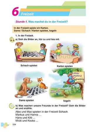 Stunde 1. Was machst du in der Freizeit?
ln der Freizeit spiele ich Karten.
Dame / Schach / Karten spielen, kegeln
Dame spielen kegeln
1. In der Freizeit.
a) Sieh die Bilder an, hör zu und lies mit.
Schach spielen
b) Was machen unsere Freunde in der Freizeit? Sieh die Bilder
an und erzähle.
Alex und Max spielen in der Freizeit Schach.
Markus und Hanna ...
Hans und Kitti ...
Micki und Kocko ...
 