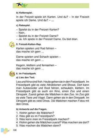 b) Kettenspiel.
In der Freizeit spiele ich Karten. Und du? - In der Freizeit
spiele ich Dame. Und du? - ...
c) Ratespiel.
- Spielst du in der Freizeit Karten?
- Nein.
- Spielst du in der Freizeit Dame?
- Ja. Ich spiele in der Freizeit Dame. Du bist dran.
5. Freizeit-Ketten-Rap.
Karten spielen und Rad fahren -
das mache ich gern ...
Dame spielen und Schach spielen -
das mache ich gern ...
Kegeln, klettern und fernsehen -
das mache ich gern ...
6. Im Freizeitpark,
a) Lies den Text.
Lea und Nina sind froh. Heute gehen sie in den Freizeitpark. Im
Freizeitpark gibt es viele Attraktionen und Shows. Dort kann
man Autoscooter und Boot fahren, schaukeln, klettern. Im
Freizeitpark gibt es auch ein Kino, einen Zoo und einen
Dinopark. Zuerst gehen die Mädchen in den Zoo. Im Zoo gibt
es viele Tiere und Vögel. Dann gehen sie in den Dinopark. Im
Dinopark gibt es viele Dinos. Die Mädchen machen Fotos mit
den Dinos.
b) Antworte auf die Fragen.
1. Wohin gehen die Mädchen?
2. Was gibt es im Freizeitpark?
3. Was kann man im Freizeitpark machen?
4. Wohin gehen die Mädchen zuerst? Was machen sie dort?
5. Was machen die Mädchen dann?
106
 
