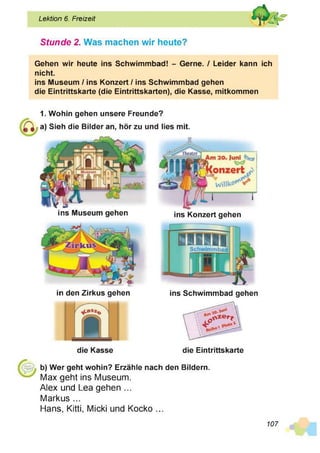 Lektion 6. Freizeit
Stunde 2. Was machen wir heute?
Gehen wir heute ins Schwimmbad! - Gerne. / Leider kann ich
nicht.
ins Museum / ins Konzert / ins Schwimmbad gehen
die Eintrittskarte (die Eintrittskarten), die Kasse, mitkommen
1. Wohin gehen unsere Freunde?
a) Sieh die Bilder an, hör zu und lies mit.
ins Museum gehen ins Konzert gehen
in den Zirkus gehen
die Kasse
ins Schwimmbad gehen
die Eintrittskarte
b) Wer geht wohin? Erzähle nach den Bildern.
Max geht ins Museum.
Alex und Lea gehen ...
Markus ...
Hans, Kitti, Micki und Kocko ...
107
 