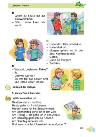 Lektion 6. Freizeit
B
- Gehst du heute mit ins
Schwimmbad?
- Nein. Heute kann ich
nicht.
D
Hallo Max! Hier ist Markus.
Hallo Markus!
Morgen gehen wir in den
Zoo. Kommst du mit?
Gerne.
Dann bis morgen!
Tschüss!
- Warst du gestern im Zirkus?
- Ja.
- Und wie war es?
- Es war toll! Die Löwen und
die Bären waren klasse!
b) Spielt die Dialoge.
5. Mickis Terminkalender.
a) Hör zu und lies mit.
Gestern war ich im Kino.
Heute gehe ich ins Museum.
Morgen gehe ich ins Schwimmbad.
Am Donnerstag gehe ich in den Zoo.
Am Freitag ... da gehe ich in den Zirkus.
Am Samstag gehe ich ins Konzert.
Am Sonntag sehe ich fern.
Und wann mache ich meine Hausaufgaben?
109
 