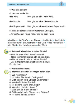 ______________________________________________________________
Lektion 1. Wir wohnen hier Q
-.v *
3. Was gibt es hier?
a) Lies und merke dir.
das Kino Hier gibt es ein / kein Kino,
die Schule Hier gibt es eine / keine Schule.
der Supermarkt Hier gibt es einen / keinen Supermarkt.
b) Bilde die Sätze nach dem Muster aus Übung 3a.
Hier gibt es ein Haus. / Hier gibt es kein Haus.
I
das Haus • die Straße • das Theater • der Betrieb • das Hotel •
das Museum • die Apotheke • das Café * das Restaurant •
die Stadt • das Krankenhaus • das Werk
4. Ratespiel: Was gibt es in deiner Straße?
- Gibt es ein Café in deiner Straße?
- Nein, in meiner Straße gibt es kein Café.
- Gibt es eine Schule in deiner Straße?
- Ja, in meiner Straße gibt es eine Schule.
Du bist dran.
5. Wie ist deine Straße?
a) Interviewt einander. Die Fragen helfen euch.
1. Wo wohnst du?
2. Ist deine Stadt (dein Dorf) groß?
3. Gibt es dort viele Straßen und Plätze?
4. Wie heißt deine Straße?
5. Ist sie lang (kurz, breit, eng)?
6. Wie sind dort die Häuser?
7. Was gibt es in der Straße?
8. Gibt es dort viele Blumen und Bäume?
9. Ist deine Straße schön?
11
 