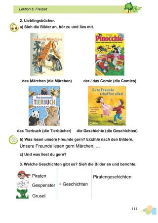 Lektion 6. Freizeit
das Märchen (die Märchen) der / das Comic (die Comics)
das Tierbuch (die Tierbücher) die Geschichte (die Geschichten)
b) Was lesen unsere Freunde gern? Erzähle nach den Bildern.
Unsere Freunde lesen gern Märchen, ...
c) Und was liest du gern?
Gute Freunde
schaffen alles!
3. Welche Geschichten gibt es? Sieh die Bilder an und berichte.
Piraten
Gespenster
Grusel
+ Geschichten
Piratengeschichten
111
 