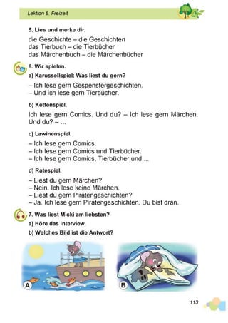 Lektion 6. Freizeit
5. Lies und merke dir.
die Geschichte - die Geschichten
das Tierbuch - die Tierbücher
das Märchenbuch - die Märchenbücher
6. Wir spielen.
a) Karussellspiel: Was liest du gern?
- Ich lese gern Gespenstergeschichten.
- Und ich lese gern Tierbücher.
b) Kettenspiel.
Ich lese gern Comics. Und du? - Ich lese gern Märchen.
Und du? -...
c) Lawinenspiel.
- Ich lese gern Comics.
- Ich lese gern Comics und Tierbücher.
- Ich lese gern Comics, Tierbücher und ...
d) Ratespiel.
- Liest du gern Märchen?
- Nein. Ich lese keine Märchen.
- Liest du gern Piratengeschichten?
- Ja. Ich lese gern Piratengeschichten. Du bist dran.
7. Was liest Micki am liebsten?
a) Höre das Interview.
b) Welches Bild ist die Antwort?
113
 