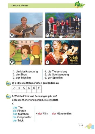 Lektion 6. Freizeit
1. die Musiksendung
2. die Show
3. der Trickfilm
4. die Tiersendung
5. die Sportsendung
6. der Spielfilm
b) Ordne die Unterschriften den Bildern zu.
A B C D E F
3. Welche Filme und Sendungen gibt es?
Bilde die Wörter und schreibe sie ins Heft.
A
das Tier
die Piraten
das Märchen
die Gespenster
der Trick
+ der Film der Märchenfilm
 
