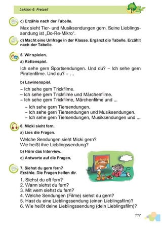 Lektion 6. Freizeit
c) Erzähle nach der Tabelle.
Max sieht Tier- und Musiksendungen gern. Seine Lieblings­
sendung ist „Do-Re-Mikro“.
d) Macht eine Umfrage in der Klasse. Ergänzt die Tabelle. Erzählt
nach der Tabelle.
5. Wir spielen,
a) Kettenspiel.
Ich sehe gern Sportsendungen. Und du? - Ich sehe gern
Piratenfilme. Und du? - ...
b) Lawinenspiel.
- Ich sehe gern Trickfilme.
- Ich sehe gern Trickfilme und Märchenfilme.
- Ich sehe gern Trickfilme, Märchenfilme und ...
- Ich sehe gern Tiersendungen.
- Ich sehe gern Tiersendungen und Musiksendungen.
- Ich sehe gern Tiersendungen, Musiksendungen und ...
6. Micki sieht fern,
a) Lies die Fragen.
Welche Sendungen sieht Micki gern?
Wie heißt ihre Lieblingssendung?
b) Höre das Interview.
c) Antworte auf die Fragen.
7. Siehst du gern fern?
Erzähle. Die Fragen helfen dir.
1. Siehst du oft fern?
2. Wann siehst du fern?
3. Mit wem siehst du fern?
4. Welche Sendungen (Filme) siehst du gern?
5. Hast du eine Lieblingssendung (einen Lieblingsfilm)?
6. Wie heißt deine Lieblingssendung (dein Lieblingsfilm)?
117
 