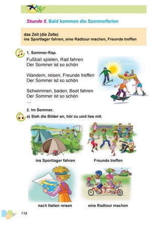 Stunde 5. Bald kommen die Sommerferien
das Zelt (die Zelte)
ins Sportlager fahren, eine Radtour machen, Freunde treffen
1. Sommer-Rap.
Fußball spielen, Rad fahren
Der Sommer ist so schön
Wandern, reisen, Freunde treffen
Der Sommer ist so schön
Schwimmen, baden, Boot fahren
Der Sommer ist so schön
2. Im Sommer.
ins Sportlager fahren Freunde treffen
nach Italien reisen eine Radtour machen
118
 