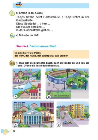b) Erzählt in der Klasse.
Tanjas Straße heißt Gartenstraße. / Tanja wohnt in der
Gartenstraße.
Diese Straße is t... / Ihre ...
Die Häuser dort sind ...
In der Gartenstraße gibt es ...
c) Schreibe ins Heft.
Stunde 4. Das ist unsere Stadt
Es gibt hier viele Parks.
der Park, der Fluss, der Sportplatz, das Stadion
|S jj| 1. Was gibt es in unserer Stadt? Sieh die Bilder an und lies die
Texte. Ordne die Texte den Bildern zu.
der Fluss
der Sportplatz
liiiiiuiiimiiiiiiiimii
12
 