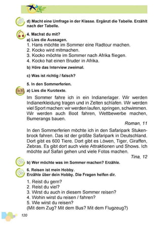 d) Macht eine Umfrage in der Klasse. Ergänzt die Tabelle. Erzählt
nach der Tabelle.
Machst du mit?
Lies die Aussagen.
Hans möchte im Sommer eine Radtour machen.
Kocko wird mitmachen.
Kocko möchte im Sommer nach Afrika fliegen.
Kocko hat einen Bruder in Afrika.
b) Höre das Interview zweimal.
c) Was ist richtig / falsch?
5. In den Sommerferien.
a) Lies die Kurztexte.
Im Sommer fahre ich in ein Indianerlager. Wir werden
Indianerkleidung tragen und in Zelten schlafen. Wir werden
viel Sport machen: wir werden laufen, springen, schwimmen.
Wir werden auch Boot fahren, Wettbewerbe machen,
Bumerangs bauen.
Roman, 11
In den Sommerferien möchte ich in den Safaripark Stuken­
brock fahren. Das ist der größte Safaripark in Deutschland.
Dort gibt es 600 Tiere. Dort gibt es Löwen, Tiger, Giraffen,
Zebras. Es gibt dort auch viele Attraktionen und Shows. Ich
möchte auf Safari gehen und viele Fotos machen.
Tina, 12
b) Wer möchte was im Sommer machen? Erzähle.
6. Reisen ist mein Hobby.
Erzähle über dein Hobby. Die Fragen helfen dir.
1. Reist du gern?
2. Reist du viel?
3. Wirst du auch in diesem Sommer reisen?
4. Wohin wirst du reisen / fahren?
5. Wie wirst du reisen?
(Mit dem Zug? Mit dem Bus? Mit dem Flugzeug?)
120
 