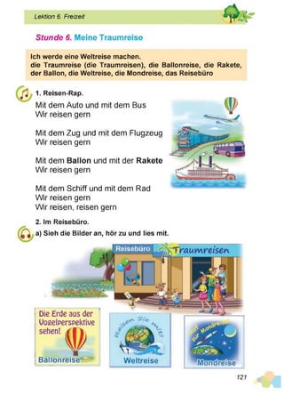 Lektion 6. Freizeit
Stunde 6. Meine Traumreise
Ich werde eine Weltreise machen.
die Traumreise (die Traumreisen), die Ballonreise, die Rakete,
der Ballon, die Weltreise, die Mondreise, das Reisebüro
1. Reisen-Rap.
Mit dem Auto und mit dem Bus
Wir reisen gern
Mit dem Zug und mit dem Flugzeug
Wir reisen gern
Mit dem Ballon und mit der Rakete
Wir reisen gern
Mit dem Schiff und mit dem Rad
Wir reisen gern
Wir reisen, reisen gern
2. Im Reisebüro.
a) Sieh die Bilder an, hör zu und lies mit.
Weltreise
Die Erde aus der
Vogelperspektive
sehen! j T | 
Ballonreise*5
121
 