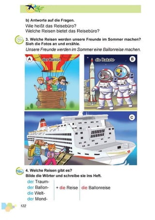 b) Antworte auf die Fragen.
Wie heißt das Reisebüro?
Welche Reisen bietet das Reisebüro?
3. Welche Reisen werden unsere Freunde im Sommer machen?
Sieh die Fotos an und erzähle.
Unsere Freunde werden im Sommereine Ballonreise machen.
der Traum-
der Ballon-
die Welt-
der Mond-
+ die Reise die Ballonreise
122
 