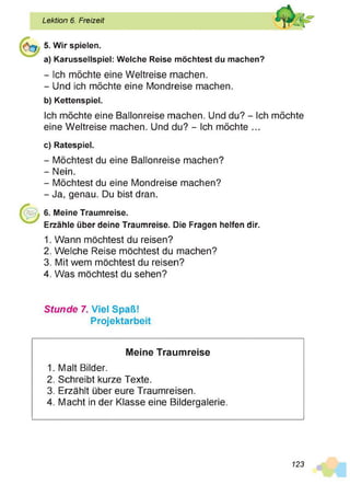 Lektion 6. Freizeit
5. Wir spielen.
a) Karussellspiel: Welche Reise möchtest du machen?
- Ich möchte eine Weltreise machen.
- Und ich möchte eine Mondreise machen.
b) Kettenspiel.
Ich möchte eine Ballonreise machen. Und du? - Ich möchte
eine Weltreise machen. Und du? - Ich möchte ...
c) Ratespiel.
- Möchtest du eine Ballonreise machen?
- Nein.
- Möchtest du eine Mondreise machen?
- Ja, genau. Du bist dran.
6. Meine Traumreise.
Erzähle über deine Traumreise. Die Fragen helfen dir.
1. Wann möchtest du reisen?
2. Welche Reise möchtest du machen?
3. Mit wem möchtest du reisen?
4. Was möchtest du sehen?
Stunde 7. Viel Spaß!
Projektarbeit
Meine Traumreise
1. Malt Bilder.
2. Schreibt kurze Texte.
3. Erzählt über eure Traumreisen.
4. Macht in der Klasse eine Bildergalerie.
123
 