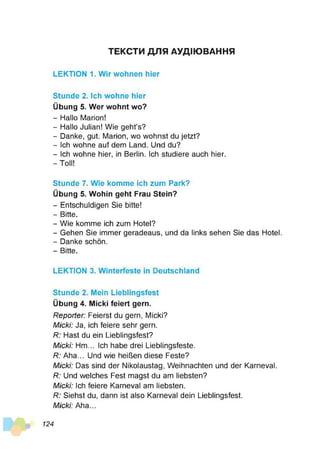 ТЕКСТИ ДЛЯ АУДІЮВАННЯ
LEKTION 1. Wir wohnen hier
Stunde 2. Ich wohne hier
Übung 5. Wer wohnt wo?
- Hallo Marion!
- Hallo Julian! Wie geht’s?
- Danke, gut. Marion, wo wohnst du jetzt?
- Ich wohne auf dem Land. Und du?
- Ich wohne hier, in Berlin. Ich studiere auch hier.
- Toll!
Stunde 7. Wie komme ich zum Park?
Übung 5. Wohin geht Frau Stein?
- Entschuldigen Sie bitte!
- Bitte.
- Wie komme ich zum Hotel?
- Gehen Sie immer geradeaus, und da links sehen Sie das Hotel.
- Danke schön.
- Bitte.
LEKTION 3. Winterfeste in Deutschland
Stunde 2. Mein Lieblingsfest
Übung 4. Micki feiert gern.
Reporter: Feierst du gern, Micki?
Micki: Ja, ich feiere sehr gern.
R: Hast du ein Lieblingsfest?
Micki: Hm... Ich habe drei Lieblingsfeste.
R: Aha... Und wie heißen diese Feste?
Micki: Das sind der Nikolaustag, Weihnachten und der Karneval.
R: Und welches Fest magst du am liebsten?
Micki: Ich feiere Karneval am liebsten.
R: Siehst du, dann ist also Karneval dein Lieblingsfest.
Micki: Aha...
124
 