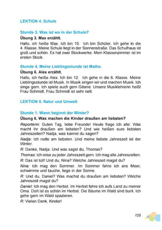 LEKTION 4. Schule
Stunde 3. Was ist wo in der Schule?
Übung 3. Max erzählt.
Hallo, ich heiße Max. Ich bin 10. Ich bin Schüler. Ich gehe in die
4. Klasse. Meine Schule liegt in der Sonnenstraße. Das Schulhaus ist
groß und schön. Es hat zwei Stockwerke. Mein Klassenzimmer ist im
ersten Stock.
Stunde 4. Meine Lieblingsstunde ist Mathe.
Übung 6. Alex erzählt.
Hallo, ich heiße Alex. Ich bin 12. Ich gehe in die 6. Klasse. Meine
Lieblingsstunde ist Musik. In Musik singen wir und machen Musik. Ich
singe gern. Ich spiele auch gern Gitarre. Unsere Musiklehrerin heißt
Frau Schmidt. Frau Schmidt ist sehr nett.
LEKTION 5. Natur und Umwelt
Stunde 1. Wann beginnt der Winter?
Übung 6. Was machen die Kinder draußen am liebsten?
R eporterin: Guten Tag, liebe Freunde! Heute frage ich alle: Was
macht ihr draußen am liebsten? Und wie heißen eure liebsten
Jahreszeiten? Nadja, was kannst du sagen?
N adja: Ich rodle am liebsten. Und meine liebste Jahreszeit ist der
Winter.
R: Danke, Nadja. Und was sagst du, Thomas?
Thom as: Ich reise zu jeder Jahreszeit gern. Ich mag alle Jahreszeiten.
R: Das ist toll! Und du, Nina? Welche Jahreszeit magst du?
Nina: Ich mag den Sommer. Im Sommer fahre ich ans Meer,
schwimme und tauche, liege in der Sonne.
R: Und du, Daniel? Was machst du draußen am liebsten? Welche
Jahreszeit magst du?
D aniel: Ich mag den Herbst. Im Herbst fahre ich aufs Land zu meiner
Oma. Dort ist es schön im Herbst. Die Bäume im Wald sind bunt. Ich
gehe gern im Wald spazieren.
R: Vielen Dank, Kinder!
125
 