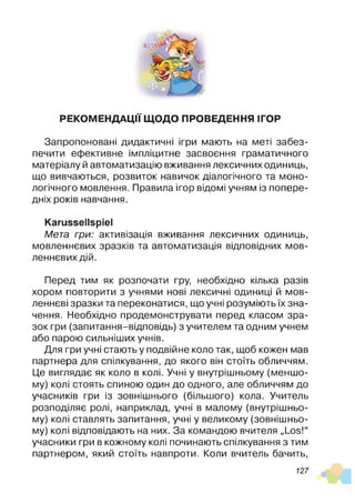 РЕКОМЕНДАЦІЇ ЩОДО ПРОВЕДЕННЯ ІГОР
Запропоновані дидактичні ігри мають на меті забез­
печити ефективне імпліцитне засвоєння граматичного
матеріалу й автоматизацію вживання лексичних одиниць,
що вивчаються, розвиток навичок діалогічного та моно­
логічного мовлення. Правила ігор відомі учням із попере­
дніх років навчання.
Karussellspiel
Мета гри: активізація вживання лексичних одиниць,
мовленнєвих зразків та автоматизація відповідних мов­
леннєвих дій.
Перед тим як розпочати гру, необхідно кілька разів
хором повторити з учнями нові лексичні одиниці й мов­
леннєві зразки та переконатися, що учні розуміють їх зна­
чення. Необхідно продемонструвати перед класом зра­
зок гри (запитання-відповідь) з учителем та одним учнем
або парою сильніших учнів.
Для гри учні стають у подвійне коло так, щоб кожен мав
партнера для спілкування, до якого він стоїть обличчям.
Це виглядає як коло в колі. Учні у внутрішньому (меншо­
му) колі стоять спиною один до одного, але обличчям до
учасників гри із зовнішнього (більшого) кола. Учитель
розподіляє ролі, наприклад, учні в малому (внутрішньо­
му) колі ставлять запитання, учні у великому (зовнішньо­
му) колі відповідають на них. За командою вчителя „Los!“
учасники гри в кожному колі починають спілкування з тим
партнером, який стоїть навпроти. Коли вчитель бачить,
127
 