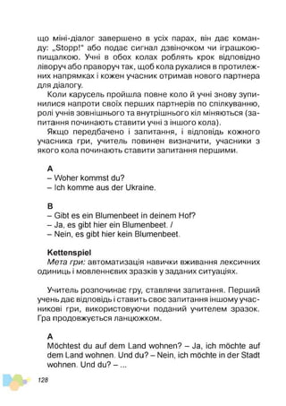 що міні-діалог завершено в усіх парах, він дає коман­
ду: „Stopp!“ або подає сигнал дзвіночком чи іграшкою-
пищалкою. Учні в обох колах роблять крок відповідно
ліворуч або праворуч так, щоб кола рухалися в протилеж­
них напрямках і кожен учасник отримав нового партнера
для діалогу.
Коли карусель пройшла повне коло й учні знову зупи­
нилися напроти своїх перших партнерів по спілкуванню,
ролі учнів зовнішнього та внутрішнього кіл міняються (за­
питання починають ставити учні з іншого кола).
Якщо передбачено і запитання, і відповідь кожного
учасника гри, учитель повинен визначити, учасники з
якого кола починають ставити запитання першими.
А
- Woher kommst du?
- Ich komme aus der Ukraine.
В
- Gibt es ein Blumenbeet in deinem Hof?
- Ja, es gibt hier ein Blumenbeet. /
- Nein, es gibt hier kein Blumenbeet.
Kettenspiel
Мета гри: автоматизація навички вживання лексичних
одиниць і мовленнєвих зразків у заданих ситуаціях.
Учитель розпочинає гру, ставлячи запитання. Перший
учень дає відповідь і ставить своє запитання іншому учас­
никові гри, використовуючи поданий учителем зразок.
Гра продовжується ланцюжком.
А
Möchtest du auf dem Land wohnen? - Ja, ich möchte auf
dem Land wohnen. Und du? - Nein, ich möchte in der Stadt
wohnen. Und du? - ...
128
 
