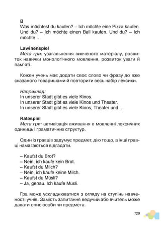 в
Was möchtest du kaufen? - Ich möchte eine Pizza kaufen.
Und du? - Ich möchte einen Ball kaufen. Und du? - Ich
möchte ...
Lawinenspiel
Мета гри: узагальнення вивченого матеріалу, розви­
ток навички монологічного мовлення, розвиток уваги й
пам’яті.
Кожен учень має додати своє слово чи фразу до вже
сказаного товаришами й повторити весь набір лексики.
Наприклад:
In unserer Stadt gibt es viele Kinos.
In unserer Stadt gibt es viele Kinos und Theater.
In unserer Stadt gibt es viele Kinos, Theater und ...
Ratespiel
Мета гри: активізація вживання в мовленні лексичних
одиниць і граматичних структур.
Один із гравців задумує предмет, дію тощо, а інші грав­
ці намагаються відгадати.
- Kaufst du Brot?
- Nein, ich kaufe kein Brot.
- Kaufst du Milch?
- Nein, ich kaufe keine Milch.
- Kaufst du Müsli?
-J a , genau. Ich kaufe Müsli.
Гра може ускладнюватися з огляду на ступінь навче-
ності учнів. Замість запитання ведучий або вчитель може
давати опис особи чи предмета.
129
 