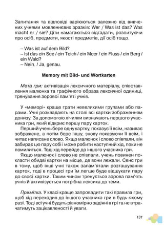 Запитання та відповіді варіюються залежно від вивче­
них учнями мовленнєвих зразків: Wer / Was ist das? Was
macht er / sie? Діти намагаються відгадати, розпитуючи
про осіб, предмети, якості предметів, дії осіб тощо.
- Was ist auf dem Bild?
- Ist das ein See / ein Teich / ein Meer / ein Fluss / ein Berg /
ein Wald?
- Nein. / Ja, genau.
Memory mit Bild- und Wortkarten
Мета гри: активізація лексичного матеріалу, співстав­
леная малюнка та графічного образа лексичної одиниці,
тренування зорової пам’яті учнів.
У «меморі» краще грати невеликими групами або па­
рами. Учні розкладають на столі всі картки зображенням
донизу. За допомогою лічилки визначають першого учас­
ника гри, який відкриє першу пару карток.
Перший учень бере одну картку, показує її всім, називає
зображене, а потім бере іншу, знову показуючи її всім, і
читає написане слово. Якщо малюнок і слово співпали, він
забирає цю пару собі і може робити наступний хід, поки не
помилиться. Тоді хід перейде до іншого учасника гри.
Якщо малюнок і слово не співпали, учень повинен по­
класти обидві картки на місце, де вони лежали. Сенс гри
в тому, щоб інші учні також запам’ятали розташування
карток, тоді в процесі гри їм легше буде відшукати пару
до своєї картки. Таким чином тренується зорова пам’ять
учнів й активізується потрібна лексика до теми.
Примітка. У класі краще запровадити такі правила гри,
щоб хід переходив до іншого учасника гри в будь-якому
разі. Тоді всі учні будуть рівномірно задіяні в грі та не втра­
чатимуть зацікавленості й уваги.
131
 