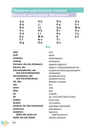 Німецько-український словник
1
Deutsch-ukrainisches Wörterbuch
1
І
А а H h
■
■
A ä І і
В b J j
С с K k
D d L I
Ее M m
F f N n
Gg O o
aber
acht
achtzehn
achtzig
Adresse, die (die Adressen)
Advent, der
Adventskalender, der
(die Adventskalender)
Adventskranz, der
(die Adventskränze)
All, das
alle
allein
alles
alt
an
andere
anders
Antwort, die (die Antworten)
antworten
anziehen;
Ziehe die Jacke an!
Apfel, der (die Äpfel)
Ö ö
■■
U ü
Pp V v
Q q W w
R r X x
S s Y y
ß Z z
T t
U u
А а
але
вісім
вісімнадцять
вісімдесят
адреса(адреси)
адвент; передріздвяний час
різдвяний календар (різдвяні
календарі)
різдвяний вінок
(різдвяні вінки)
Всесвіт; космос
усі
сам
усе
старий
до, на (стіні); біля (стіни)
інша; інші
по-іншому
відповідь (відповіді)
відповідати
одягати;
Одягни куртку!
яблуко(яблука)
132
 
