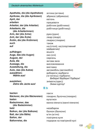 Deutsch-ukrainisches Wörterbuch
Apotheke, die (die Apotheken)
Aprikose, die (die Aprikosen)
April, der
arbeiten
Arbeiter, der (die Arbeiter)
Arbeiterin, die
(die Arbeiterinnen)
Arm, der (die Arme)
Arzt, der (die Ärzte)
Ärztin, die (die Ärztinnen)
auch
auf
aufhängen
Auge, das (die Augen)
August, der
Aula, die
Aussage, die
Ausstellung, die
Auto, das (die Autos)
auswählen;
Wähle aus!
ausziehen;
Ziehe die Jacke aus!
backen
Bäckerei, die (die Bäckereien)
baden
Badezimmer, das
(die Badezimmer)
bald
Balkon, der (die Baikone)
Ball, der (die Bälle)
Ballon, der
Ballonreise, die
аптека(аптеки)
абрикос(абрикоси)
квітень
працювати
робітник (робітники)
робітниця (робітниці)
рука (руки)
лікар (лікарі)
лікарка (лікарки)
також
на (столі), на (спортивний
майданчик)
вішати
око (очі)
серпень
актова зала
висловлювання
виставка
автомобіль (автомобілі)
вибирати; відібрати
(із чогось); підібрати;
Вибери! Відбери! Підбери!
знімати (одяг);
Зніми куртку!
В Ь
пекти
пекарня; булочна (пекарні)
купатися
ванна кімната (ванні кімнати)
незабаром
балкон(балкони)
м’яч (м’ячі)
повітряна куля
подорож на повітряній кулі
133
 