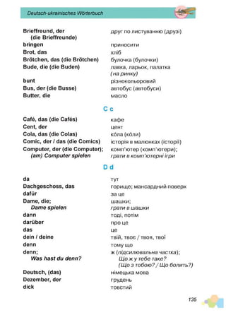Deutsch-ukrainisches Wörterbuch
Brieffreund, der
(die Brieffreunde)
bringen
Brot, das
Brötchen, das (die Brötchen)
Bude, die (die Buden)
bunt
Bus, der (die Busse)
Butter, die
Café, das (die Cafés)
Cent, der
Cola, das (die Colas)
Comic, der / das (die Comics)
Computer, der (die Computer);
(am) Computer spielen
da
Dachgeschoss, das
dafür
Dame, die;
Dame spielen
dann
darüber
das
dein / deine
denn
denn;
Was hast du denn?
Deutsch, (das)
Dezember, der
dick
друг по листуванню (друзі)
приносити
хліб
булочка(булочки)
лавка, ларьок, палатка
( на ринку)
різнокольоровий
автобус(автобуси)
масло
С с
кафе
цент
кола (коли)
історія в малюнках (історії)
комп’ютер (комп’ютери);
грати в ком п’ютерні ігри
й С
І
тут
горище; мансардний поверх
за це
шашки;
грати в шашки
тоді, потім
про це
це
твій, твоє /твоя, твої
тому що
ж (підсилювальна частка);
Щ о ж у тебе таке?
(Щ о з тобою?/ Щ о болить?)
німецька мова
грудень
товстий
135
 