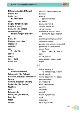 Deutsch-ukrainisches Wörterbuch
Elfchen, das (die Elfchen)
Eltern, die
Ende, das;
zu Ende sein
eng
Engel, der (die Engel)
Englisch, (das)
Ente, die (die Enten)
entschuldigen;
Entschuldigen Sie bitte!
er
Erde, die
Erdgeschoss, das
ergänzen
erzählen
es;
Es gibt hier...
essen
etwas
euer / eure
Euro, der
fahren;
Rad / Boot fahren
Fahrer, der (die Fahrer)
Fahrerin, die (die Fahrerinnen)
falsch
Familie, die (die Familien)
Farbe, die (die Farben)
fauchen
faul
Februar, der
Feder, die (die Federn)
Fee, die
fegen
fehlen
вірш із одинадцяти слів
батьки
кінець;
закінчуватися
вузький
ангел (ангели)
англійська мова
качка(качки)
вибачати; вибачатися
Вибачте, будь ласка!
він
земля; Земля ( планета)
перший поверх
доповнити (речення, текст)
розповісти; розказати
воно; його
Тут є ... (х т о с ь /щ о с ь )
їсти
щось; трохи
ваш, ваше / ваша, ваші
євро
Ff
їхати; кататися
на велосипеді / човні
водій (водії)
жінка-водій (жінки-водії)
неправильно
сім’я (сім’ї)
колір (кольори)
шипіти
ледачий
лютий
перо, пух (птиці)
фея
підмітати
бути відсутнім
137
 