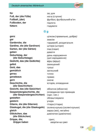 Deutsch-ukrainisches Wörterbuch
für
Fuß, der (die Füße)
Fußball, (der)
Fußboden, der
füttern
G
ganz
gar
Garderobe, die
Gardine, die (die Gardinen)
Garten, der (die Gärten)
geben
Geburtstag, der
(die Geburtstage)
Gedicht, das (die Gedichte)
gefeit
Geld, das
gemütlich
genau
geradeaus
gern
Geschichte, die
(die Geschichten)
Gesicht, das (die Gesichter)
Gespenstergeschichte, die
(die Gespenstergeschichten)
gestalten
gestern
Gitarre, die (die Gitarren)
Glaskugel, die (die Glaskugeln)
gleich
Glöckchen, das
(die Glöckchen)
Grippe, die;
Grippe haben
за; для
нога(ступня)
футбол; футбольний м’яч
підлога
годувати
9
цілком (п рав ил ьн о , д о б р е )
зовсім
гардероб, роздягальня
штора (штори)
сад (сади)
давати
день народження
(дні народження)
вірш (вірші)
захищений
гроші
затишний
точно
прямо
охоче
історія, оповідання
обличчя(обличчя)
оповідання про привидів
(одн. і мн.)
облаштовувати
учора
гітара (гітари)
скляна кулька (скляні кульки)
зараз (же), негайно
дзвіночок (дзвіночки)
грип;
хворіти на грип
139
 