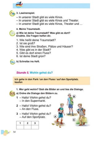 3. Lawinenspiel.
- In unserer Stadt gibt es viele Kinos.
- In unserer Stadt gibt es viele Kinos und Theater.
- In unserer Stadt gibt es viele Kinos, Theater und ...
4. Meine Traumstadt.
a) Wie ist deine Traumstadt? Was gibt es dort?
Erzähle. Die Fragen helfen dir.
1. Wie heißt deine Traumstadt?
2. Ist sie groß?
3. Wie sind ihre Straßen, Plätze und Häuser?
4. Was gibt es in der Stadt?
5. Gibt es dort einen Fluss?
6. Ist deine Stadt grün?
b) Schreibe ins Heft.
Stunde 5. Wohin gehst du?
Ich gehe in den Park / an den Fluss / auf den Sportplatz,
kaufen
1. Wer geht wohin? Sieh die Bilder an und lies die Dialoge.
a) Ordne die Dialoge den Bildern zu.
1 - Hallo! Wohin gehst du?
- In den Supermarkt.
2 - Hallo! Wohin gehst du?
-A n den Fluss.
3 - Hallo! Wohin gehst du?
-A u fd e n Sportplatz.
1 2 3
14
 