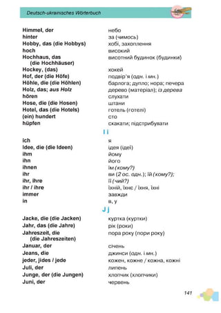 Deutsch-ukrainisches Wörterbuch
Himmel, der
hinter
Hobby, das (die Hobbys)
hoch
Hochhaus, das
(die Hochhäuser)
Hockey, (das)
Hof, der (die Höfe)
Höhle, die (die Höhlen)
Holz, das; aus Holz
hören
Hose, die (die Hosen)
Hotel, das (die Hotels)
(ein) hundert
hüpfen
ich
Idee, die (die Ideen)
ihm
ihn
ihnen
ihr
ihr, ihre
ihr/ ihre
immer
in
Jacke, die (die Jacken)
Jahr, das (die Jahre)
Jahreszeit, die
(die Jahreszeiten)
Januar, der
Jeans, die
jeder, jides / jede
Juli, der
Junge, der (die Jungen)
Juni, der
небо
за (чим ось)
хобі, захоплення
високий
висотний будинок (будинки)
хокей
подвір’я (о д н . і мн.)
барлога; дупло; нора; печера
дерево (матеріал); із д е р е в а
слухати
штани
готель (готелі)
сто
скакати; підстрибувати
І І
я
ідея (ідеї)
йому
його
їм ( ком у?)
ви (2 ос. о д н .) іл (ком у?);
її (ч и й ? )
їхній, їхнє / їхня, їхні
завжди
в, У
куртка(куртки)
рік (роки)
пора року (пори року)
січень
джинси (одн. і м н .)
кожен, кожне / кожна, кожні
липень
хлопчик (хлопчики)
червень
141
 