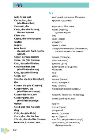 т
К k
kalt; Es is t kalt.
Kaninchen, das
(die Kaninchen)
Karneval, der
Karte, die (die Karten);
Karten spielen
Käse, der
Kasse, die (die Kassen)
kaufen
kegeln
kein, keine
Das ist kein Buch / keine
Schule.
Keller, der (die Keller)
Kerze, die (die Kerzen)
Kind, das (die Kinder)
Kinderzimmer, das
(die Kinderzimmer)
Kino, das (die Kinos)
Kiosk, der
Kirsche, die (die Kirschen)
klar
Klasse, die (die Klassen)
Klassenfahrt, die
(die Klassenfahrten)
Klassenlehrerin, die
Klassenparty, die
(die Klassenpartys)
kleben
Kleid, das (die Kleider)
klug
Knie, das (die Knie)
Koch, der (die Köche)
Köchin, die (die Köchinnen)
kommen; kom m en aus ...
холодний, холодно; Х олодно.
кролик(кролики)
карнавал; Масляна
карта (карти);
грати в карти
сир
каса (каси)
купувати
грати в кеглі
за п е р е ч е н н я п е р е д ім е н н и ко м ;
Ц е н е кн и ж ка / н е ш кола.
підвал (підвали)
свічка (свічки)
дитина (діти)
дитяча кімната (дитячі
кімнати)
кіно
кіоск
вишня (вишні)
ясно; зрозуміло
клас (класи)
поїздка (поїздки) класом
класний керівник; класовод
свято (свята) в класі
клеїти
сукня (сукні)
розумний
коліно (коліна)
кухар (кухарі)
жінкЗа-кухар (жінки-кухарі)
приходити; діставатися;
бути р о д о м і з ...
142
 