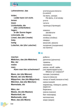 т
Lehrerzimmer, das
leider;
Leider kann ich nicht.
lernen
lesen
Lichterkette, die
(die Lichterketten)
liegen;
in der Sonne liegen
Limonade, die
Lineal, das (die Lineale)
links
lustig
Lutscher, der (die Lutscher)
учительська кімната
( у ш колі)
на жаль, шкода;
Н а жаль, я н е можу.
учити
читати
гірлянда (гірлянди)
лежати;
засмагат и
лимонад
лінійка (лінійки)
ліворуч
веселий,весело
льодяник(льодяники)
на паличці
М m
machen
Mädchen, das (die Mädchen)
Mai, der
malen
man;
Kann man hier schwim m en?
Mann, der (die Männer)
Mantel, der (die Mäntel)
Mäppchen, das (die Mäppchen)
Märchen, das (die Märchen)
Marmelade, die
März, der
Maske, die (die Masken)
Maskenball, der
Mathematik, (die)
Meer, das (die Meere)
робити
дівчинка (дівчатка)
травень
малювати
нео зн. -о со б . зай м .
(н е перекладаєт ься);
М о ж н а тутплавати?
чоловік (чоловіки)
пальто (пальта)
пенал м’який (пенали м’які)
казка(казки)
мармелад, повидло; джем;
варення
березень
маска (маски)
бал-маскарад
математика
море (моря)
144
 