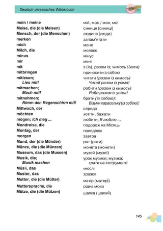 Deutsch-ukrainisches Wörterbuch
mein / meine
Meise, die (die Meisen)
Mensch, der (die Menschen)
merken
mich
Milch, die
minus
mir
mit
mitbringen
mitlesen;
Lies m it!
mitmachen;
Mach m it!
mitnehmen;
Nimm den Regenschirm m it!
Mittwoch, der
möchten
mögen; Ich m a g ...
Mondreise, die
Montag, der
morgen
Mund, der (die Münder)
Münze, die (die Münzen)
Museum, das (die Museen)
Musik, die;
M usik machen
Müsli, das
Muster, das
Mutter, die (die Mütter)
Muttersprache, die
Mütze, die (die Mützen)
мій, моє / моя, мої
синиця (синиці)
людина (люди)
запам’ятати
мене
молоко
мінус
мені
з (із), разом із; чим ось (їхати)
приносити з собою
читати (р а з о м із ки м о сь)
Читай р а з о м із усім а!
робити (р а з о м із ки м о сь )
Р о б и р а з о м із усім а!
брати (із со б ою );
Візьми парасольку (із собою)!
середа
хотіти, бажати
любити; Я л ю б л ю ...
подорож на Місяць
понеділок
завтра
рот(роти)
монета (монети)
музей (музеї)
урок музики; музика;
грати на інструменті
мюслі
зразок
матір (матері)
рідна мова
шапка (шапки)
145
 