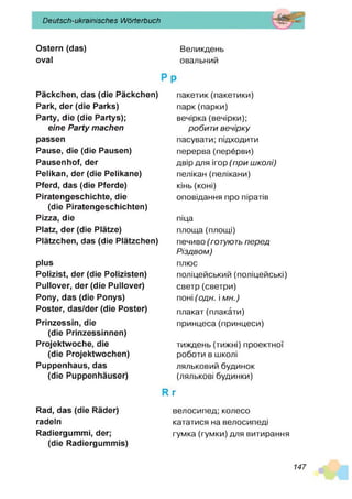 Deutsch-ukrainisches Wörterbuch
Ostern (das) Великдень
oval овальний
Päckchen, das (die Päckchen)
Park, der (die Parks)
Party, die (die Partys);
eine Party machen
passen
Pause, die (die Pausen)
Pausenhof, der
Pelikan, der (die Pelikane)
Pferd, das (die Pferde)
Piratengeschichte, die
(die Piratengeschichten)
Pizza, die
Platz, der (die Plätze)
Plätzchen, das (die Plätzchen)
plus
Polizist, der (die Polizisten)
Pullover, der (die Pullover)
Pony, das (die Ponys)
Poster, das/der (die Poster)
Prinzessin, die
(die Prinzessinnen)
Projektwoche, die
(die Projektwochen)
Puppenhaus, das
(die Puppenhäuser)
Rad, das (die Räder)
radeln
Radiergummi, der;
(die Radiergummis)
пакетик(пакетики)
парк(парки)
вечірка (вечірки);
робити вечірку
пасувати; підходити
перерва(перерви)
двір для ігор (п р и ш колі)
пелікан (пелікани)
кінь (коні)
оповідання про піратів
піца
площа (площі)
печиво (готують п е р е д
Р ізд в ом )
плюс
поліцейський (поліцейські)
светр (светри)
поні (о д н . і м н .)
плакат(плакати)
принцеса(принцеси)
тиждень (тижні) проектної
роботи в школі
ляльковий будинок
(лялькові будинки)
г
велосипед; колесо
кататися на велосипеді
гумка (гумки) для витирання
147
 