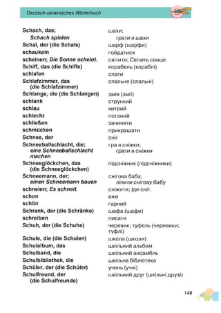 Deutsch-ukrainisches Wörterbuch
Schach, das;
Schach spielen
Schal, der (die Schals)
schaukeln
scheinen; Die Sonne scheint.
Schiff, das (die Schiffe)
schlafen
Schlafzimmer, das
(die Schlafzimmer)
Schlange, die (die Schlangen)
schlank
schlau
schlecht
schließen
schmücken
Schnee, der
Schneeballschlacht, die;
eine Schneeballschlacht
machen
Schneeglöckchen, das
(die Schneeglöckchen)
Schneemann, der;
einen Schneemann bauen
schneien; Es schneit.
schon
schön
Schrank, der (die Schränke)
schreiben
Schuh, der (die Schuhe)
Schule, die (die Schulen)
Schulalbum, das
Schulband, die
Schulbibliothek, die
Schüler, der (die Schüler)
Schulfreund, der
(die Schulfreunde)
шахи;
грати в ш ахи
шарф (шарфи)
гойдатися
світити; Світить сонце.
корабель (кораблі)
спати
спальня (спальні)
змія (змії)
стрункий
хитрий
поганий
зачиняти
прикрашати
сніг
гра в сніжки;
грати в сніж ки
підсніжних (підсніжники)
снігова баба;
ліпити снігову б а б у
сніжити; Ід е сніг.
вже
гарний
шафа (шафи)
писати
черевик; туфель (черевики;
туфлі)
школа (школи)
шкільний альбом
шкільний ансамбль
шкільна бібліотека
учень (учні)
шкільний друг (шкільні друзі)
149
 