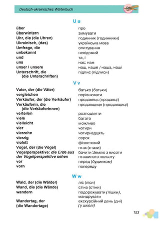 Deutsch-ukrainisches Wörterbuch
über
überwintern
Uhr, die (die Uhren)
Ukrainisch, (das)
Umfrage, die
unbekannt
und
uns
unser / unsere
Unterschrift, die
(die Unterschriften)
Vater, der (die Väter)
vergleichen
Verkäufer, der (die Verkäufer)
Verkäuferin, die
(die Verkäuferinnen)
verteilen
viele
vielleicht
vier
vierzehn
vierzig
violett
Vogel, der (die Vögel)
Vogelperspektive: die Erde aus
der Vogelperspektive sehen
vor
vorn
про
зимувати
годинник(годинники)
українська мова
опитування
невідомий
та, і
нас; нам
наш, наше / наша, наші
підпис (підписи)
V V
батько (батьки)
порівнювати
продавець (продавці)
продавщиця (продавщиці)
розподіляти
багато
можливо
чотири
чотирнадцять
сорок
фіолетовий
птах(птахи)
бачити Землю з висоти
пташиного польоту
перед (б уд и н ко м )
попереду
Wald, der (die Wälder)
Wand, die (die Wände)
wandern
Wandertag, der
(die Wandertage)
Л/ л/
ліс (ліси)
стіна (стіни)
подорожувати (п іш ки ),
мандрувати
екскурсійний день (дні)
( у ш колі)
153
 