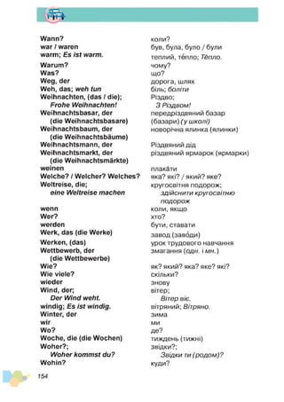 т
Wann?
war / waren
warm; Es is t warm.
Warum?
Was?
Weg, der
Weh, das; weh tun
Weihnachten, (das / die);
Frohe W eihnachten!
Weihnachtsbasar, der
(die Weihnachtsbasare)
Weihnachtsbaum, der
(die Weihnachtsbäume)
Weihnachtsmann, der
Weihnachtsmarkt, der
(die Weihnachtsmärkte)
weinen
Welche? / Welcher? Welches?
Weltreise, die;
eine W eltreise machen
wenn
Wer?
werden
Werk, das (die Werke)
Werken, (das)
Wettbewerb, der
(die Wettbewerbe)
Wie?
Wie viele?
wieder
Wind, der;
D er W ind w eht
windig; Es is t windig.
Winter, der
wir
Wo?
Woche, die (die Wochen)
Woher?;
W oher kom m st du?
Wohin?
коли?
був, була, було / були
теплий, тепло; Тепло.
чому?
що?
дорога, шлях
біль; боліти
Різдво;
З Різдвом!
передріздвяний базар
(базари) (у школі)
новорічна ялинка (ялинки)
Різдвяний дід
різдвяний ярмарок (ярмарки)
плакати
яка? які? / який? яке?
кругосвітня подорож;
здійснити кругосвітню
подорож
коли, якщо
хто?
бути, ставати
завод(заводи)
урок трудового навчання
змагання (одн. і мн.)
як? який? яка? яке? які?
скільки?
знову
вітер;
Вітер віє.
вітряний; Вітряно.
зима
ми
де?
тиждень (тижні)
звідки?;
Звідки ти(родом)?
куди?
154
 