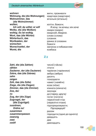 Deutsch-ukrainisches Wörterbuch
wohnen жити, проживати
Wohnung, die (die Wohnungen) квартира (квартири)
Wohnzimmer, das вітальня (вітальні)
(die Wohnzimmer)
wollen; хотіти, бажати;
Ich w ill; du w illst; er w ill Я хочу; тихочеш; він хоче
Wolke, die (die Wolken) хмара(хмари)
wolkig; Es is t wolkig. хмарний; Хмарно.
Wort, das (die Wörter) слово (слова)
Wörterbuch, das словник
Wortkasten, der рамка зі словами
wünschen бажати
Wunschzettel, der записка з побажанням
Wurst, die ковбаса
Z z
Zahl, die (die Zahlen) число (чйсла)
zählen лічити
Zauberer, der (die Zauberer) чарівник (чарівники)
Zebra, das (die Zebras) зебра (зебри)
zehn десять
zeigen показувати
Zelt, das (die Zelte) намет (намети)
Ziege, die (die Ziegen) коза (кози)
Zimmer, das (die Zimmer) кімната (кімнати)
Zoo, der зоопарк
zu до (парку; друга)
Zug, der (die Züge) потяг(потяги)
Zugvogel, der перелітний птах
(die Zugvögel) (перелітні птахи)
zuordnen; підпорядковувати;
Ordne zu! Підпорядкуй!
zusammen разом
zusammenpassen підходити ('одне до одного)
zwanzig двадцять
zwei два
zwölf дванадцять
155
 