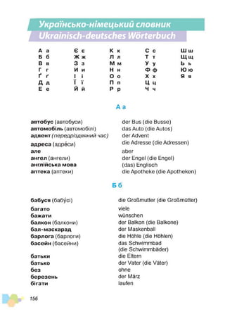 Українсько-німецький словник
Ukrainisch-deutsches Wörterbuch
А а Є є К к с С ш Ш
Б б Ж ж Л л т Т щ Щ
В в 3 з М М У У ь Ь
Г г И и Н Н ф Ф ю ю
Ґ Ґ І і О О X X я я
А Д ї Ї п П ц Ц
Е е Й й р Р ч ч
автобус (автобуси)
автомобіль (автомобілі)
адвент (передріздвяний час)
адреса (адреси)
але
ангел (ангели)
англійська мова
аптека (аптеки)
бабуся (бабусі)
багато
бажати
балкон (балкони)
бал-маскарад
барлога (барлоги)
басейн (басейни)
батьки
батько
без
березень
бігати
A a
der Bus (die Busse)
das Auto (die Autos)
der Advent
die Adresse (die Adressen)
aber
der Engel (die Engel)
(das) Englisch
die Apotheke (die Apotheken)
66
die Großmutter (die Großmütter)
viele
wünschen
der Balkon (die Baikone)
der Maskenball
die Höhle (die Höhlen)
das Schwimmbad
(die Schwimmbäder)
die Eltern
der Vater (die Väter)
ohne
der März
laufen
156
 