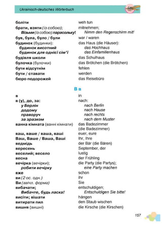 Ukrainisch-deutsches Wörterbuch
боліти
брати, взяти(із собою);
Візьми (із собою) парасолькуі
був, була, було/були
будинок(будинки):
б уд и н о к висотний
б уд и н о к д л я о д н іє ї с ім ’ї
будівля ш
коли
булочка (булочки)
бути відсутнім
бути/ставати
бю
роподорожей
w eh tun
m itnehm en;
N im m den R egenschirm m it!
w ar / waren
das Haus (die Häuser):
das H ochhaus
das Einfam ilienhaus
das Schulhaus
das Brötchen (die Brötchen)
fehlen
werden
das Reisebüro
в
в(у
), до, за:
уБ ерлін
д о д о м у
праворуч
за зр а зко м
ванна кімната (ванні кім нати)
ваш
, ваше/ваш
а, ваш
і
Ваш, Ваше/Ваша, Ваш
і
ведмідь
вересень
веселий;весело
весна
вечірка (вечірки);
робити вечірку
вж
е
ви(2 ос. одн.)
Ви(ввічл. форма)
вибачати;
Вибачте, будь л а ска !
висіти; віш
ати
витирати пил
виш
ня (виш ні)
B b
in
nach:
nach Berlin
nach H ause
nach rechts
nach dem M uster
das Badezim m er
(die Badezimmer)
euer, eure
Ihr, Ihre
der Bär (die Bären)
Septem ber, der
lustig
der Frühling
die Party (die Partys);
eine P arty m achen
schon
ihr
Sie
entschuldigen;
Entschuldigen Sie bitte!
hängen
den Staub wischen
die Kirsche (die Kirschen)
157
 